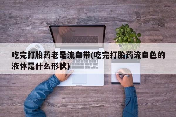 打胎药在线付款吃完打胎药老是流白带(吃完打胎药流白色的液体是什么形状)