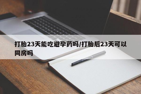 打胎药在线付款打胎23天能吃避孕药吗/打胎后23天可以同房吗