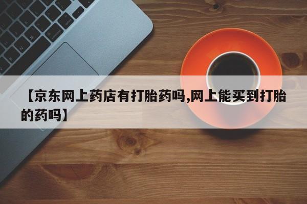 打胎药在线付款【京东网上药店有打胎药吗,网上能买到打胎的药吗】
