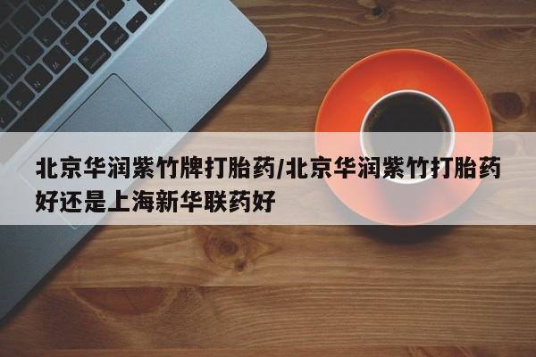 打胎药在线付款北京华润紫竹牌打胎药/北京华润紫竹打胎药好还是上海新华联药好