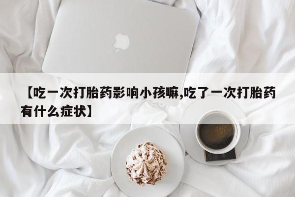 打胎药在线付款【吃一次打胎药影响小孩嘛,吃了一次打胎药有什么症状】
