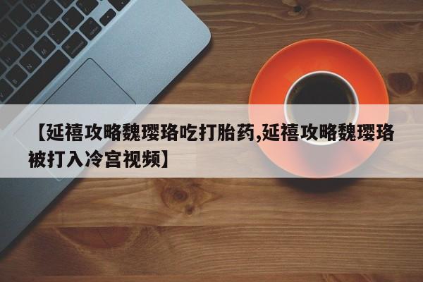 打胎药在线付款【延禧攻略魏璎珞吃打胎药,延禧攻略魏璎珞被打入冷宫视频】