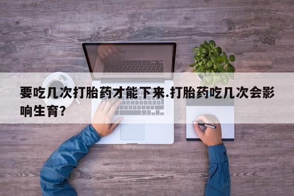 打胎药在线付款要吃几次打胎药才能下来.打胎药吃几次会影响生育？