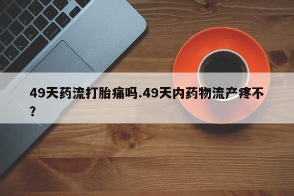 打胎药在线付款49天药流打胎痛吗.49天内药物流产疼不？