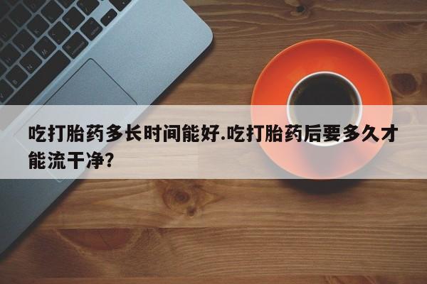 打胎药在线付款吃打胎药多长时间能好.吃打胎药后要多久才能流干净？