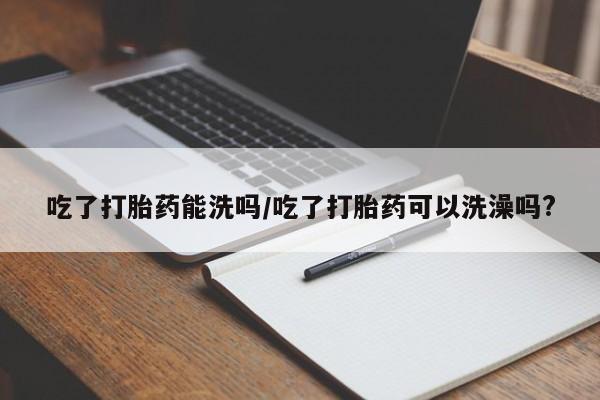打胎药在线付款吃了打胎药能洗吗/吃了打胎药可以洗澡吗?