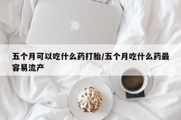 打胎药在线付款五个月可以吃什么药打胎/五个月吃什么药最容易流产