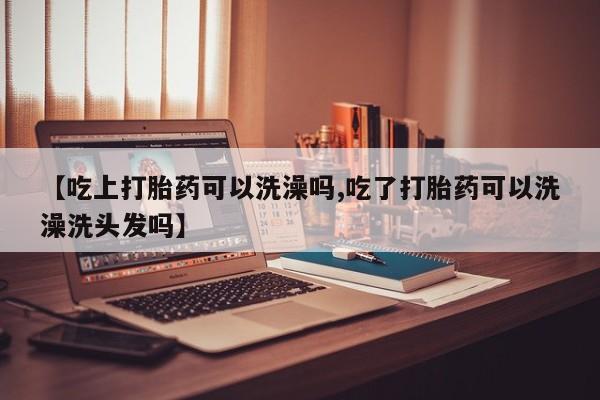 打胎药在线付款【吃上打胎药可以洗澡吗,吃了打胎药可以洗澡洗头发吗】