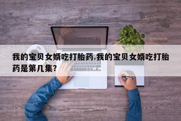 打胎药在线付款我的宝贝女婿吃打胎药.我的宝贝女婿吃打胎药是第几集？
