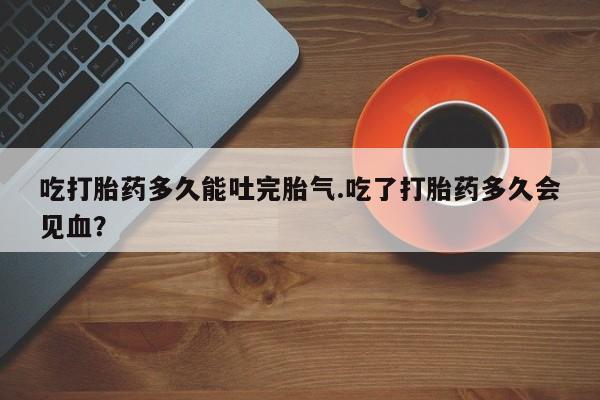 打胎药在线付款吃打胎药多久能吐完胎气.吃了打胎药多久会见血？