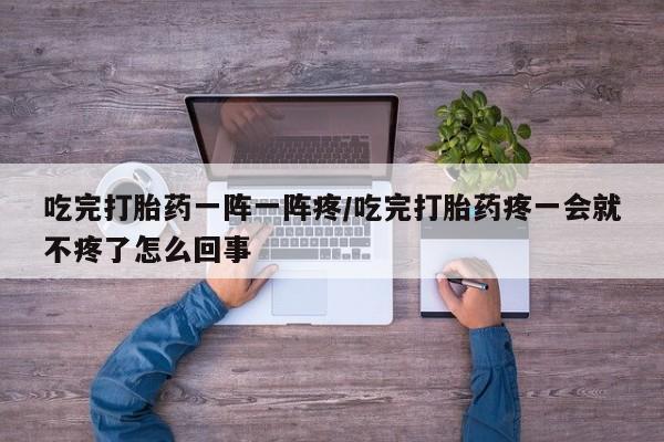 打胎药在线付款吃完打胎药一阵一阵疼/吃完打胎药疼一会就不疼了怎么回事