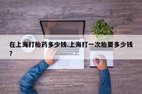 打胎药在线付款在上海打胎药多少钱.上海打一次胎要多少钱？