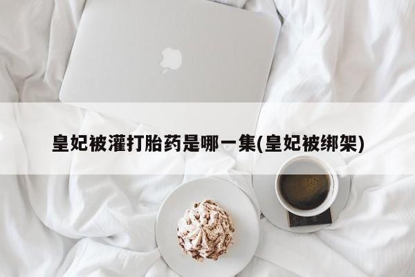 打胎药在线付款皇妃被灌打胎药是哪一集(皇妃被绑架)