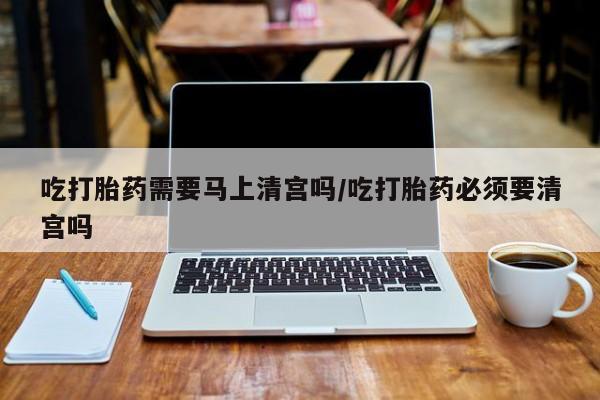 打胎药在线付款吃打胎药需要马上清宫吗/吃打胎药必须要清宫吗
