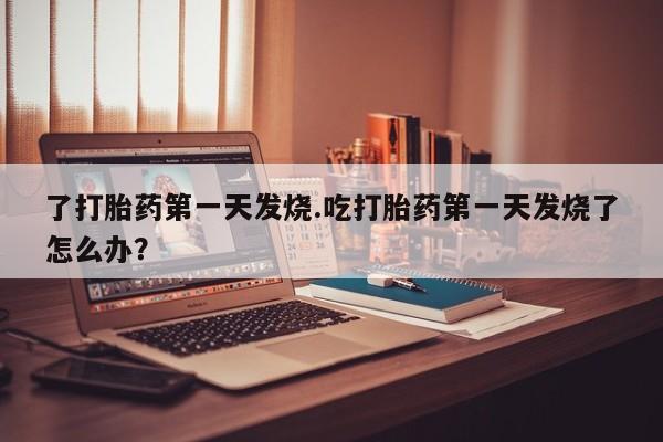 打胎药在线付款了打胎药第一天发烧.吃打胎药第一天发烧了怎么办？