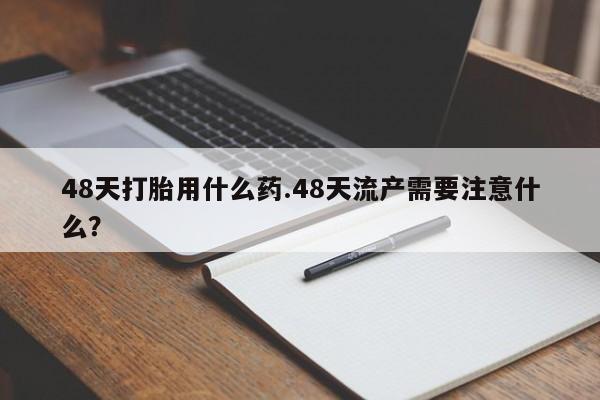 打胎药在线付款48天打胎用什么药.48天流产需要注意什么？