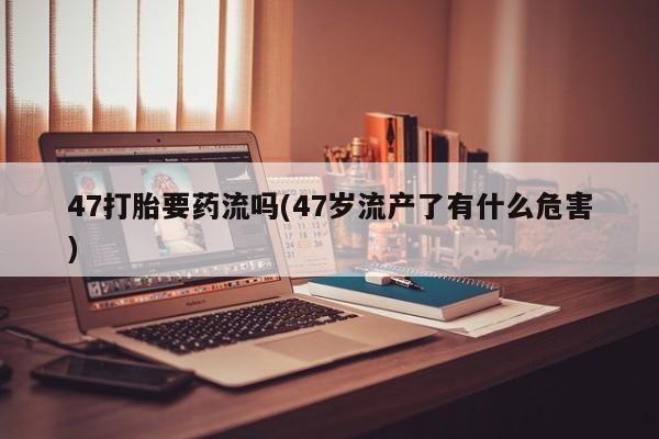 打胎药在线付款47打胎要药流吗(47岁流产了有什么危害)