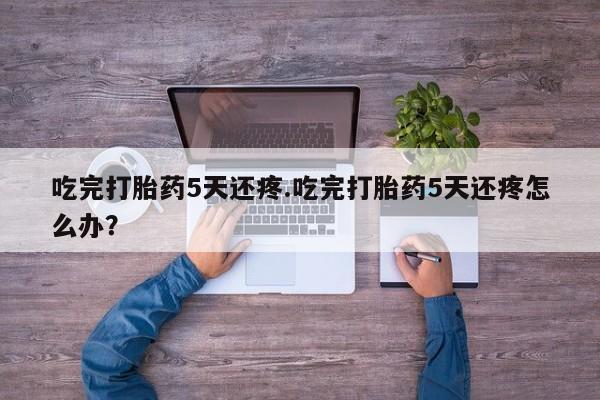 打胎药在线付款吃完打胎药5天还疼.吃完打胎药5天还疼怎么办?