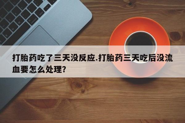 打胎药在线付款打胎药吃了三天没反应.打胎药三天吃后没流血要怎么处理？