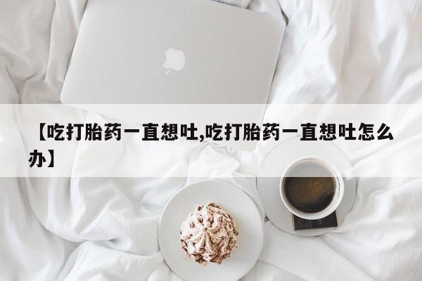 打胎药在线付款【吃打胎药一直想吐,吃打胎药一直想吐怎么办】