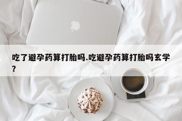 打胎药在线付款吃了避孕药算打胎吗.吃避孕药算打胎吗玄学？