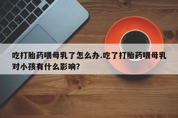 打胎药在线付款吃打胎药喂母乳了怎么办.吃了打胎药喂母乳对小孩有什么影响？