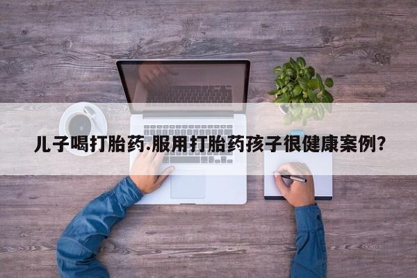 打胎药在线付款儿子喝打胎药.服用打胎药孩子很健康案例？