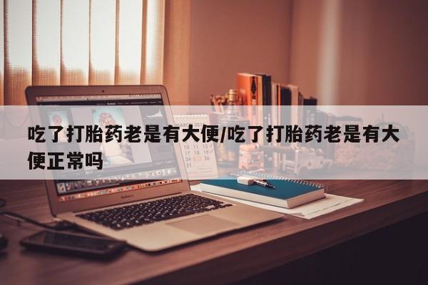 打胎药在线付款吃了打胎药老是有大便/吃了打胎药老是有大便正常吗