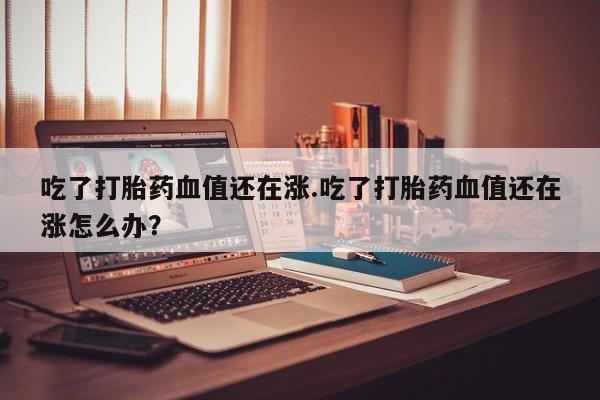 打胎药在线付款吃了打胎药血值还在涨.吃了打胎药血值还在涨怎么办？