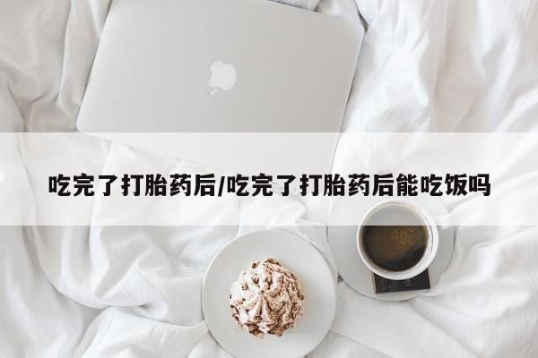 打胎药在线付款吃完了打胎药后/吃完了打胎药后能吃饭吗