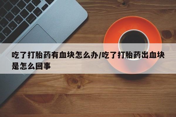 打胎药在线付款吃了打胎药有血块怎么办/吃了打胎药出血块是怎么回事