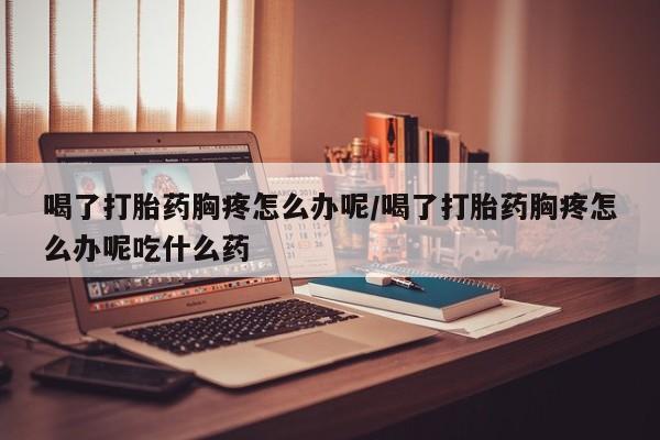 打胎药在线付款喝了打胎药胸疼怎么办呢/喝了打胎药胸疼怎么办呢吃什么药