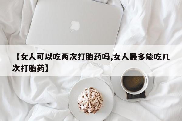 打胎药在线付款【女人可以吃两次打胎药吗,女人最多能吃几次打胎药】