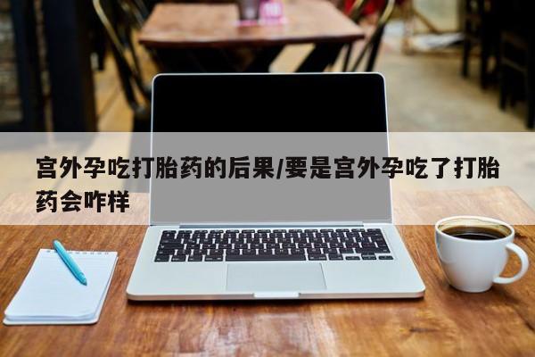 打胎药在线付款宫外孕吃打胎药的后果/要是宫外孕吃了打胎药会咋样