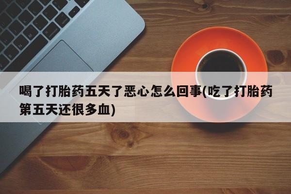 打胎药在线付款喝了打胎药五天了恶心怎么回事(吃了打胎药第五天还很多血)