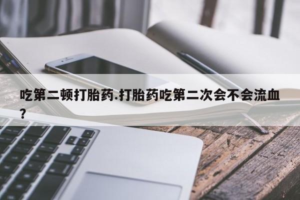 打胎药在线付款吃第二顿打胎药.打胎药吃第二次会不会流血？