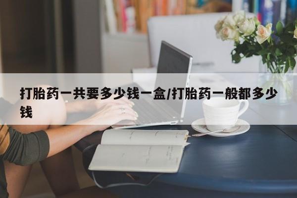 打胎药在线付款打胎药一共要多少钱一盒/打胎药一般都多少钱