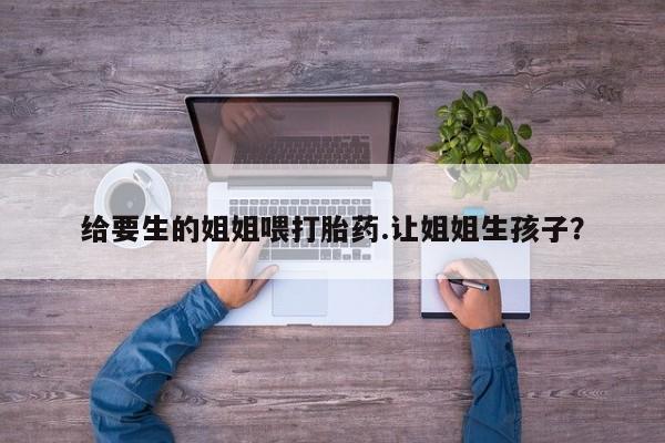 打胎药在线付款给要生的姐姐喂打胎药.让姐姐生孩子？
