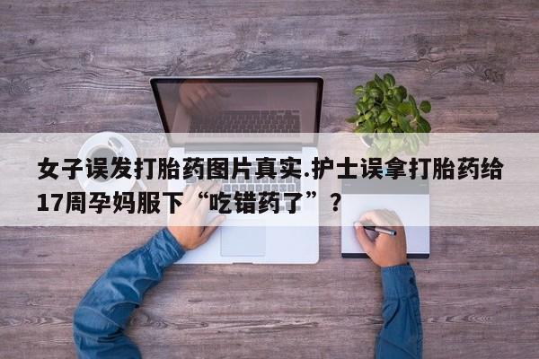 打胎药在线付款女子误发打胎药图片真实.护士误拿打胎药给17周孕妈服下“吃错药了”？