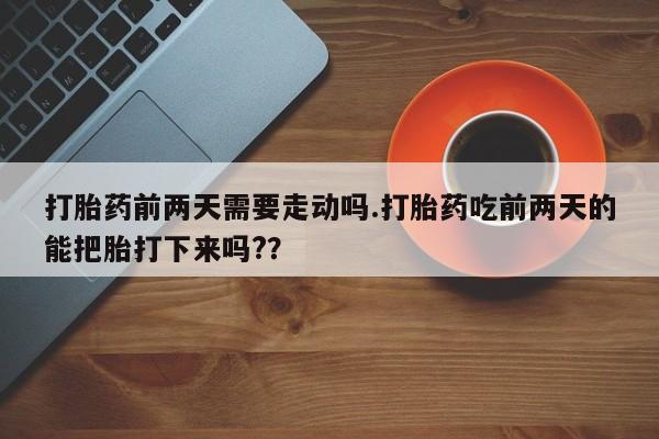 打胎药在线付款打胎药前两天需要走动吗.打胎药吃前两天的能把胎打下来吗?？
