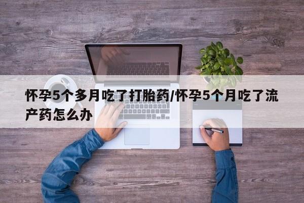 打胎药在线付款怀孕5个多月吃了打胎药/怀孕5个月吃了流产药怎么办