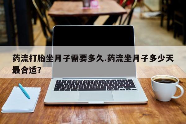 打胎药在线付款药流打胎坐月子需要多久.药流坐月子多少天最合适？
