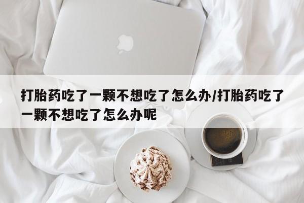 打胎药在线付款打胎药吃了一颗不想吃了怎么办/打胎药吃了一颗不想吃了怎么办呢