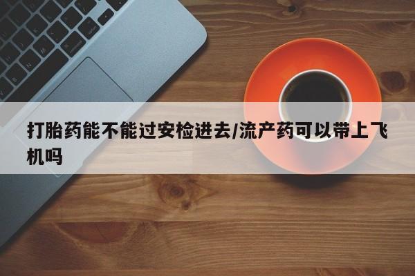打胎药在线付款打胎药能不能过安检进去/流产药可以带上飞机吗