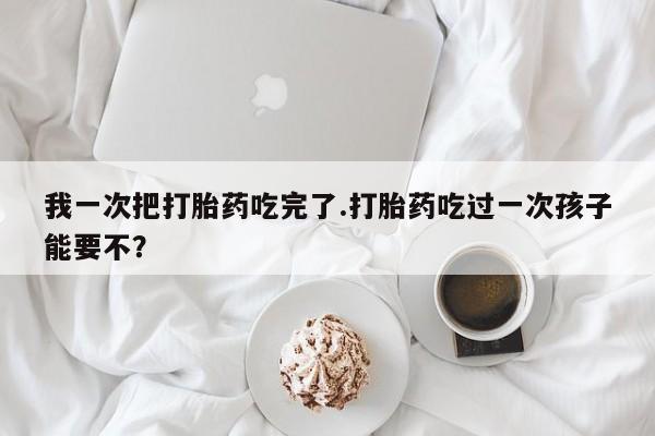 打胎药在线付款我一次把打胎药吃完了.打胎药吃过一次孩子能要不？
