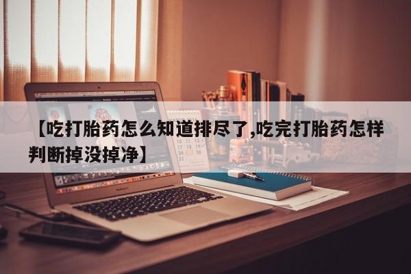 打胎药在线付款【吃打胎药怎么知道排尽了,吃完打胎药怎样判断掉没掉净】