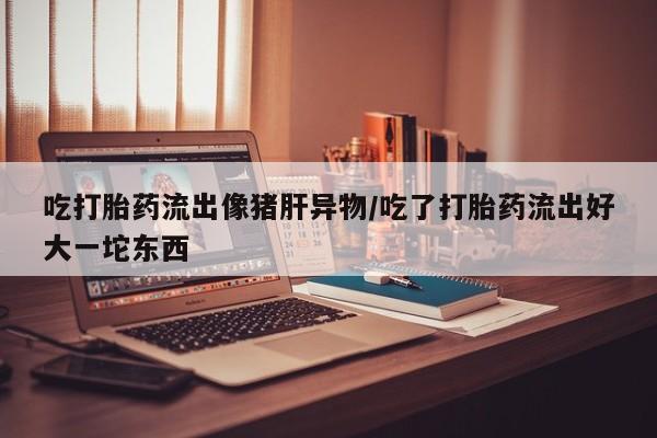 打胎药在线付款吃打胎药流出像猪肝异物/吃了打胎药流出好大一坨东西