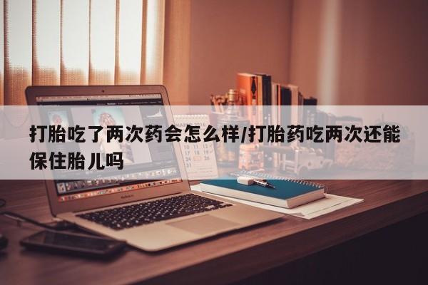 打胎药在线付款打胎吃了两次药会怎么样/打胎药吃两次还能保住胎儿吗