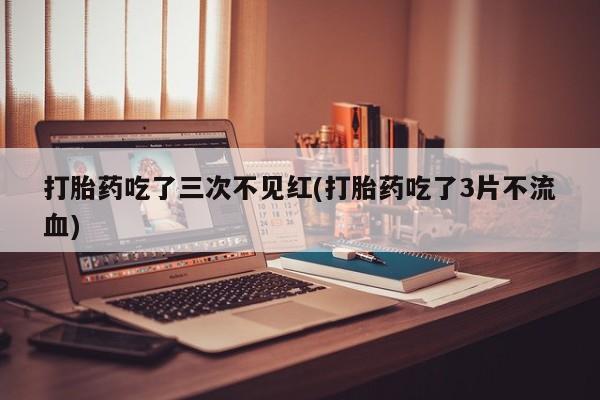 打胎药在线付款打胎药吃了三次不见红(打胎药吃了3片不流血)
