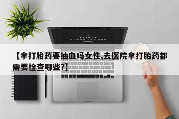 打胎药在线付款【拿打胎药要抽血吗女性,去医院拿打胎药都需要检查哪些?】